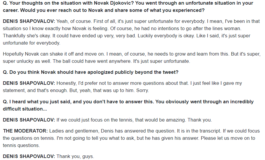 Shapovalov interrogated about Novak's DQ:DS: 'Honestly, I'd prefer not to answer more questions about that. I just feel like I gave my statement, and that's enough. But, yeah, that was up to him. Sorry.'Q2 Myles, Q3 Bill Simons. Vicious.Thanks, Denis https://www.usopen.org/en_US/news/interviews/2020-09-06/2020-09-06_interview_denis_shapovalov_round_of_16.html