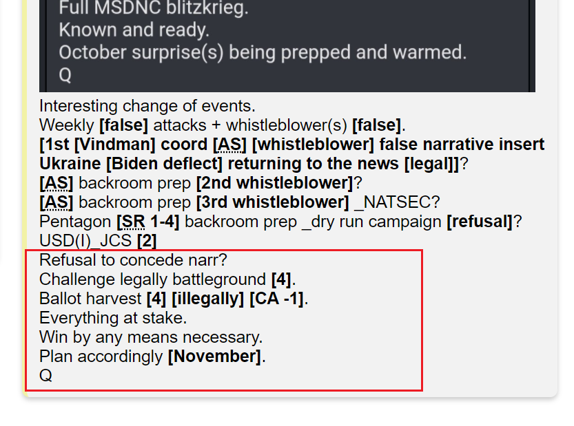 38) I'll finish with the last lines from post #4640Refusal to concede narr?Challenge legally battleground [4].Ballot harvest [4] [illegally] [CA -1].Everything at stake.Win by any means necessary.Plan accordingly [November].Q