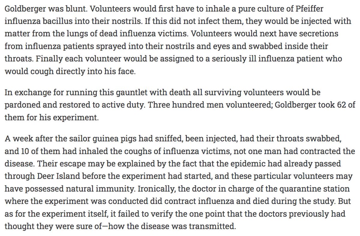 155) “Goldberger was blunt. Volunteers would first have to inhale a pure culture of Pfeiffer influenza bacillus into their nostrils. If this did not infect them, they would be injected with matter from the lungs of dead influenza victims.”