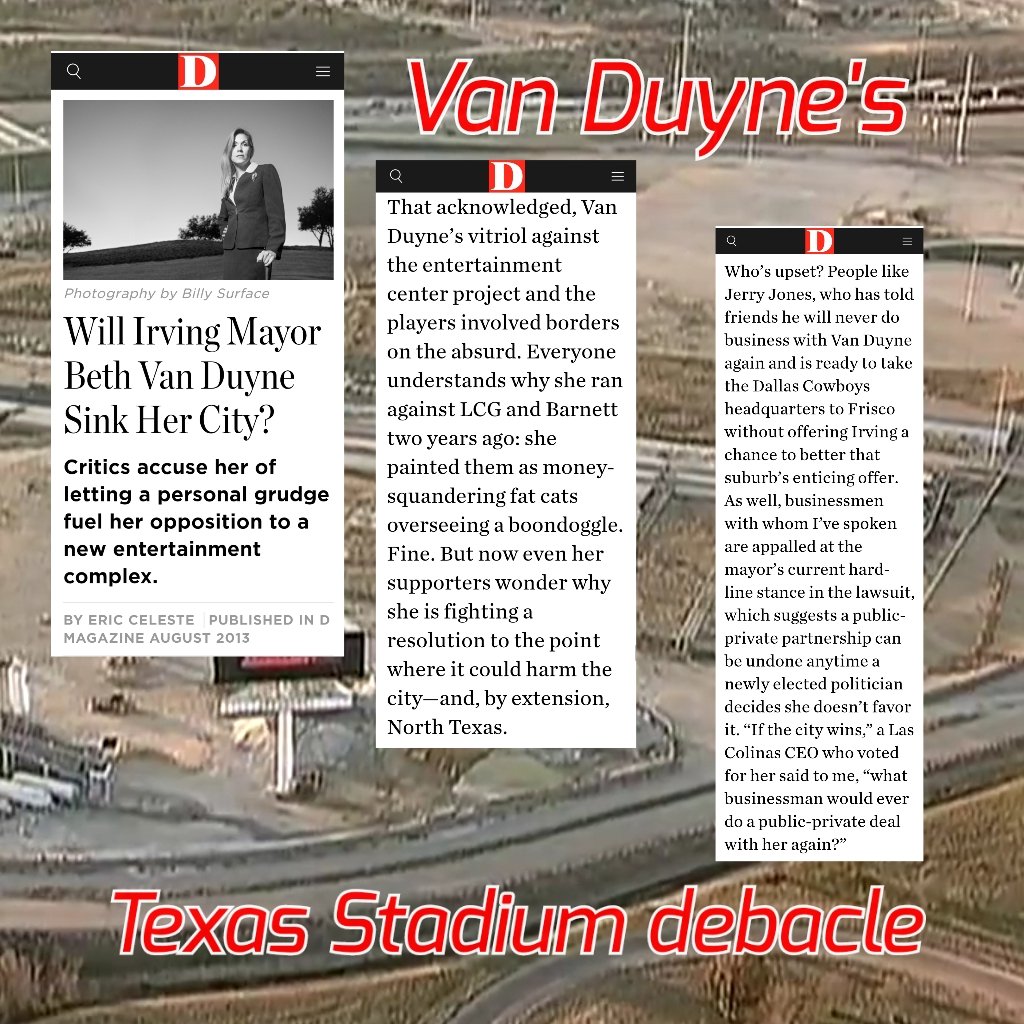 Will Beth Van Duyne Sink Her City? (D Magazine August 2013) Critics accuse her of letting a personal grudge fuel her opposition to a new entertainment complex. ...Van Duyne's vitriol against the entertainment center project & the players involved borders on the absurd. Everyone understands why she ran against LCG & Barnett two years ago when she painted them as money-squandering fat cats overseeing a boondoggle. Fine. But now even supporters wonder why she is fighting a resolution to the point where it could harm the city –and, by extension, North Texas. Who's upset? People like Jerry Jones, who has told friends he'll never do business with Van Duyne again & is ready to take Dallas Cowboys HQ to Frisco without offering Irving a chance to better that suburb's enticing offer. Businessmen with whom I've spoken are appalled at mayor's current hardline stance in the lawsuit...a Las Colinas CEO who voted for her said, what businessman would ever do a public-private deal with her again?