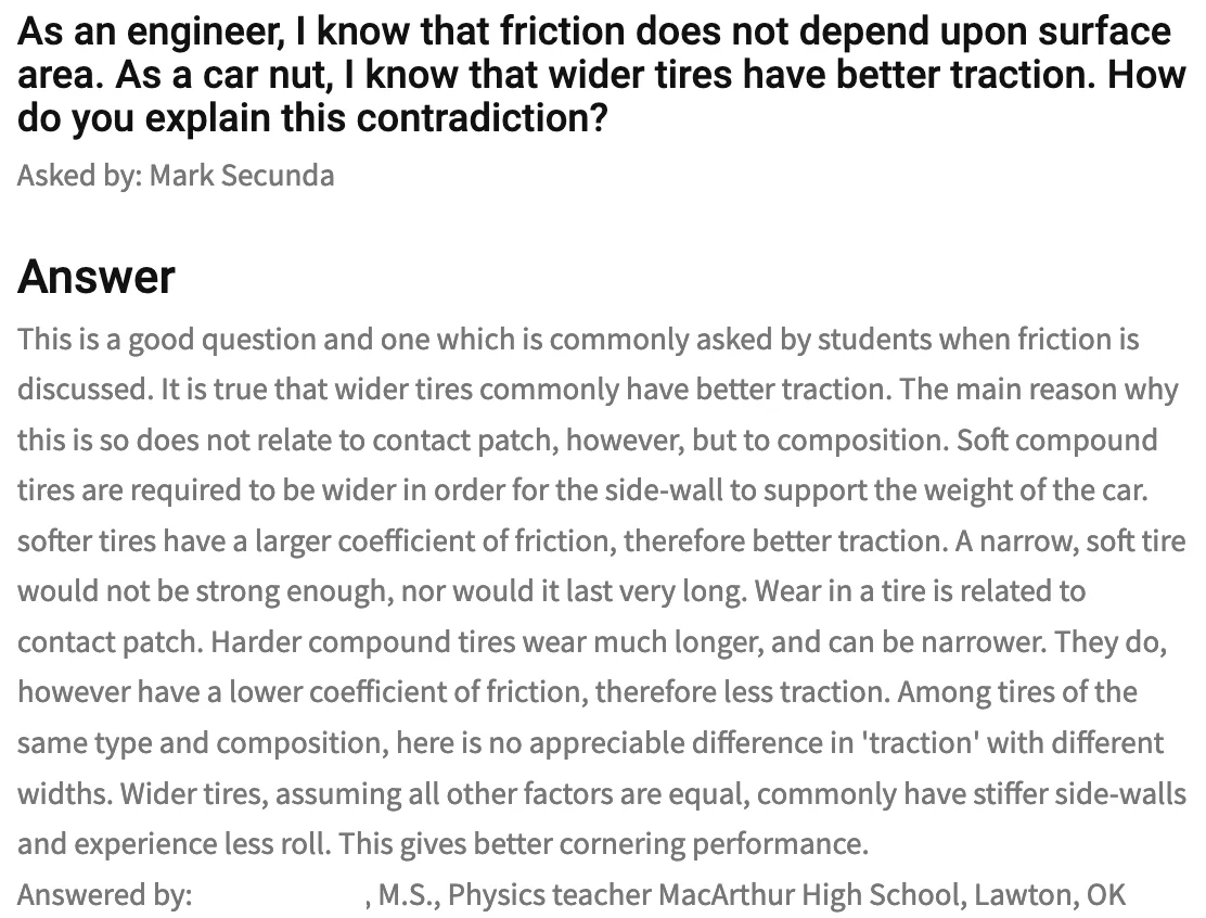 This is a good question and one which is commonly asked by students when friction is discussed. It is true that wider tires commonly have better traction. The main reason why this is so does not relate to contact patch, however, but to composition. Soft compound tires are required to be wider in order for the side-wall to support the weight of the car. softer tires have a larger coefficient of friction, therefore better traction. A narrow, soft tire would not be strong enough, nor would it last very long. Wear in a tire is related to contact patch. Harder compound tires wear much longer, and can be narrower. They do, however have a lower coefficient of friction, therefore less traction. Among tires of the same type and composition, here is no appreciable difference in 'traction' with different widths. Wider tires, assuming all other factors are equal, commonly have stiffer side-walls and experience less roll. This gives better cornering performance.
Answered by: [], M.S., Physics teach