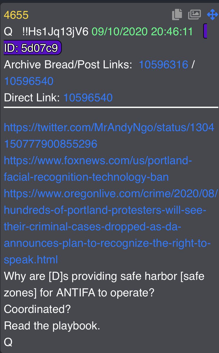 4655 https://twitter.com/MrAndyNgo/status/1304150777900855296 https://www.foxnews.com/us/portland-facial-recognition-technology-ban https://www.oregonlive.com/crime/2020/08/hundreds-of-portland-protesters-will-see-their-criminal-cases-dropped-as-da-announces-plan-to-recognize-the-right-to-speak.htmlWhy are [D]s providing safe harbor [safe zones] for ANTIFA to operate?Coordinated? Read the playbook.Q
