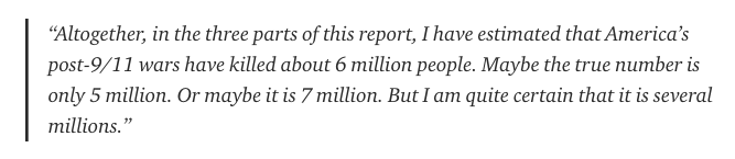Researcher Nicolas J S Davies put together a three-part investigation for Consortium News in 2018 to find out how many people had been killed in America’s post-9/11 wars. At the end of the series, Davies writes the following: https://consortiumnews.com/2018/04/25/how-many-millions-have-been-killed-in-americas-post-9-11-wars-part-3-libya-syria-somalia-and-yemen/