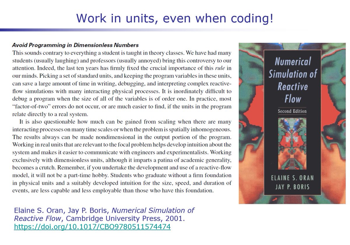 Finally, even in coding, carry units in your computations. Debugging is easier when the numerical outputs can be checked against your physical intuition of the magnitude of the answer. This point may be contentious for modelers, but I’ll leave the last word with Oran & Boris: