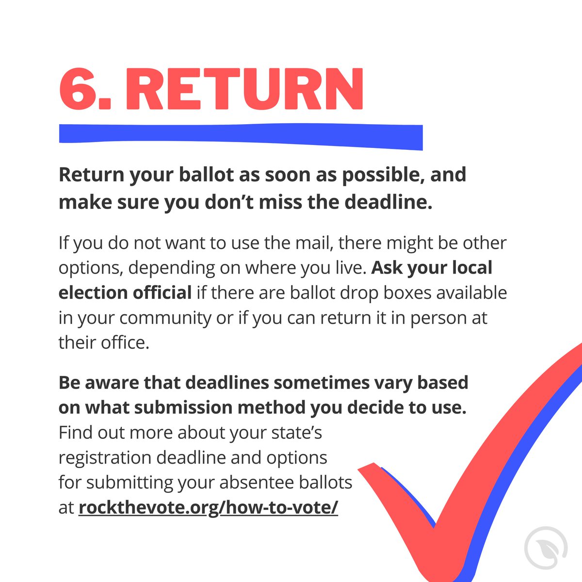 Make sure to avoid stray marks, tears, and other accidental flubs, both on the ballot and on the envelope. Return your ballot as soon as possible, and make sure you don’t miss the deadline. Find out your state's at  http://rockthevote.org/how-to-vote/ 