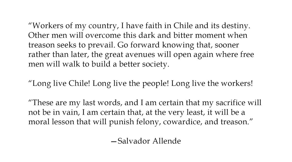 However, by the mid-afternoon—after numerous brutal assaults and aerial bombardments—Salvador Allende was murdered and the palace was taken. These were Allende’s final words that were broadcast over Radio Magallanes.12/16