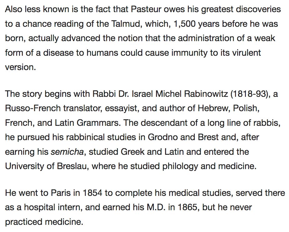 175) “...less known is the fact that Pasteur owes his greatest discoveries to a chance reading of the Talmud, which, 1,500 years before he was born...advanced the notion that the administration of a weak form of a disease to humans could cause immunity to its virulent version.”