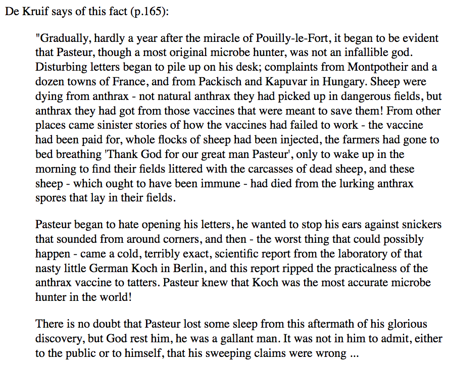 206) “De Kruif says of this fact (p.165):‘Gradually, hardly a year after the miracle of Pouilly-le-Fort, it began to be evident that Pasteur, though a most original microbe hunter, was not an infallible god. Disturbing letters began to pile up on his desk…’”