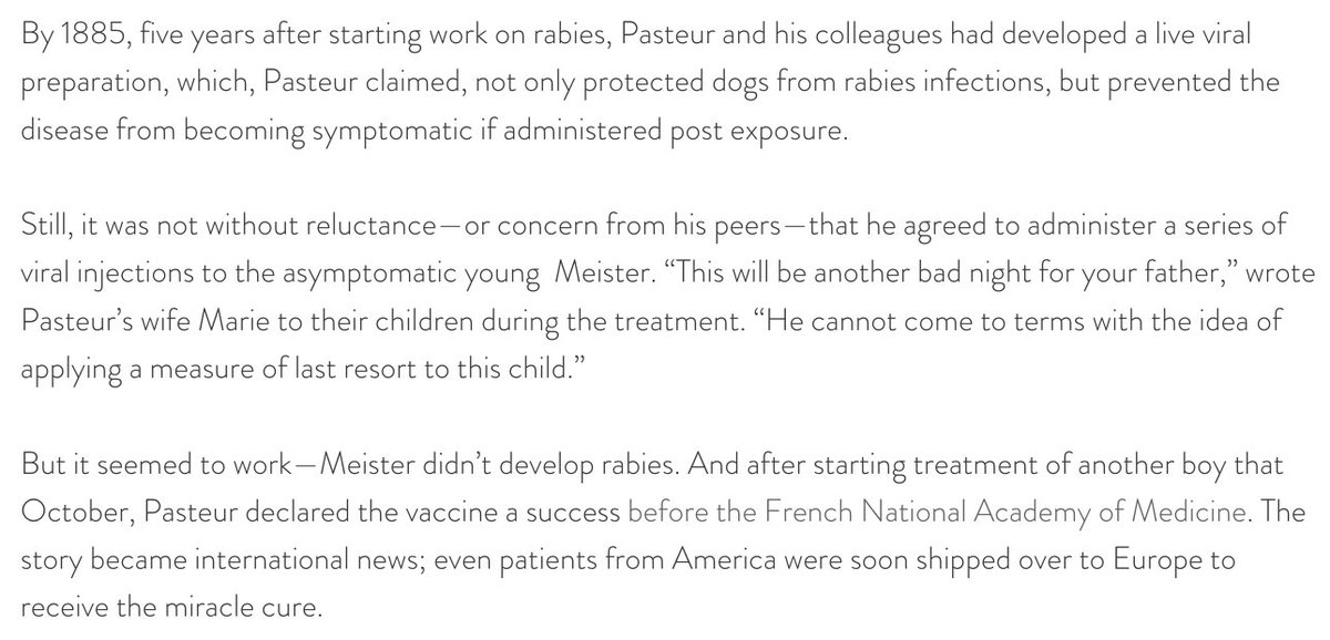 218) “By 1885, five years after starting work on rabies, Pasteur and his colleagues had developed a live viral preparation, which, Pasteur claimed, not only protected dogs from rabies infections, but prevented the disease from becoming symptomatic if administered post exposure.”