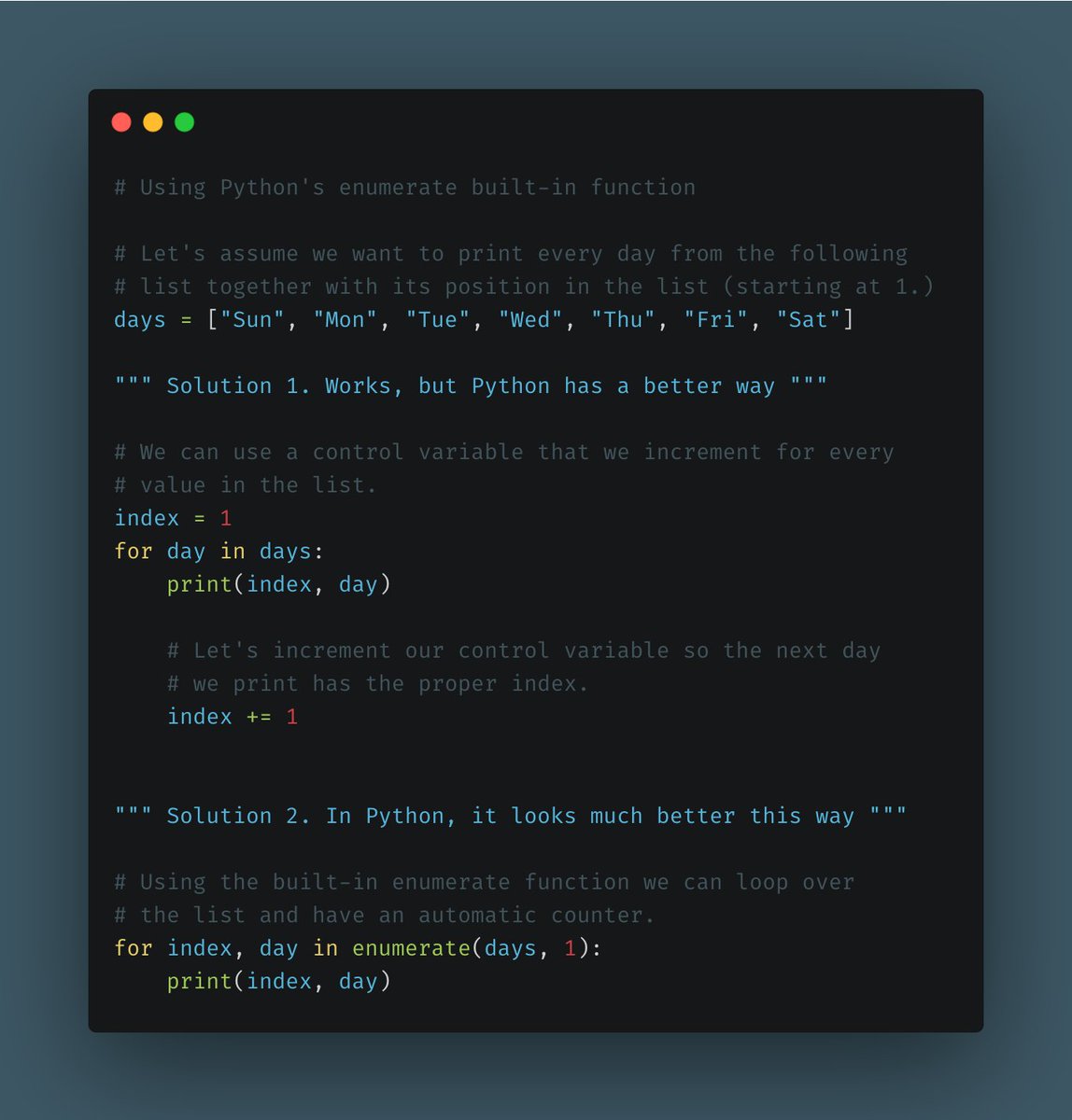 Using the enumerate built-in functionUsing Python's enumerate built-in function you can loop over a list of elements and get an automatic counter without needing an extra variable.This makes your code so much cleaner. Plus you don't have to remember to increment it!