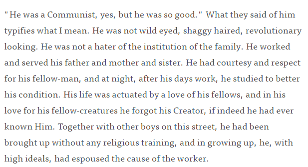 Day basically says as much in a 1933 article for America Magazine; here's how she describes a Communist boy who had been killed by a brick. (She converted in 1927; the CW was founded in 1933.) https://www.americamagazine.org/faith/1933/04/19/dorothy-day-what-catholics-dont-understand-about-communism