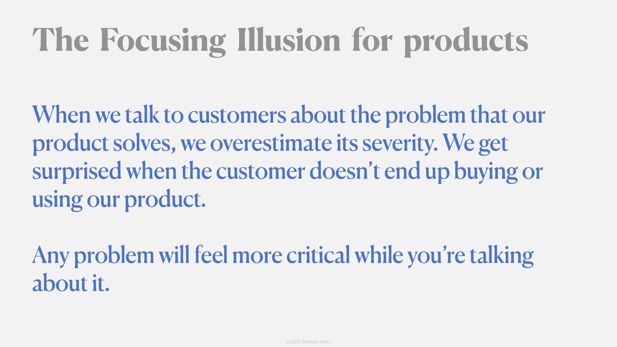 While Kahneman was prolly talking about everyday life, the Focusing Illusion applies to products too. It's one of the biases I see quite often. It’s common because it’s largely invisible.Companies that think of themselves as customer-driven are especially susceptible to it.