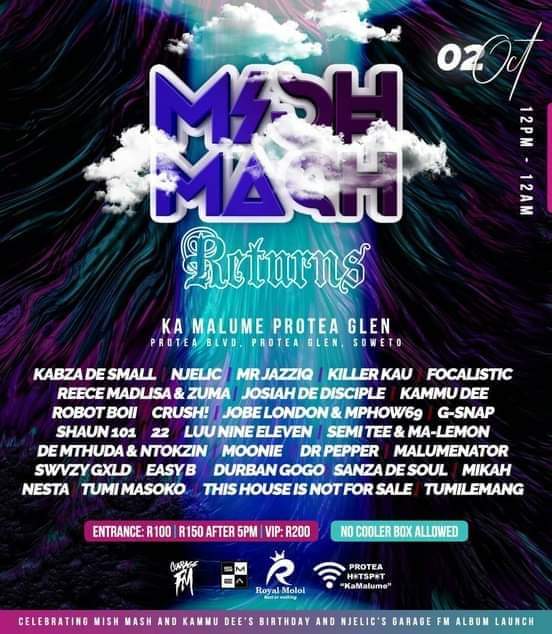 #MishMashReturns 
📍48 Protea Boulevard,Protea Glen Ext 11 - Soweto 

Line up: <a href="/KabzaDeSmall_/">#ThePianoKing</a> <a href="/NJELIC_SA/">#DrGandayi</a> <a href="/MrJazziQ/">Abuti wadi Operations 🚀</a> <a href="/killerkaursa/">KILLER KAU</a> <a href="/FOCALISTIC/">President ya Straata 👨🏾‍💼</a> <a href="/therealkammudee/">Kammudee</a> <a href="/Robot_Boii/">Roboto x3</a> @shaun101_dj <a href="/luunineleven/">Luu Nineleven</a> <a href="/semi_tee/">Semi Tee</a> @DeMthudaSA <a href="/RealNtokzin/">Ntokzin</a> <a href="/TumiLemang/">TumiLemang</a> <a href="/DBNGOGO/">uMaka Mah 👵🏽</a> <a href="/TumiMasoko_Dj/">Papa Karabo.</a> <a href="/JobeLondon/">Jobe</a>