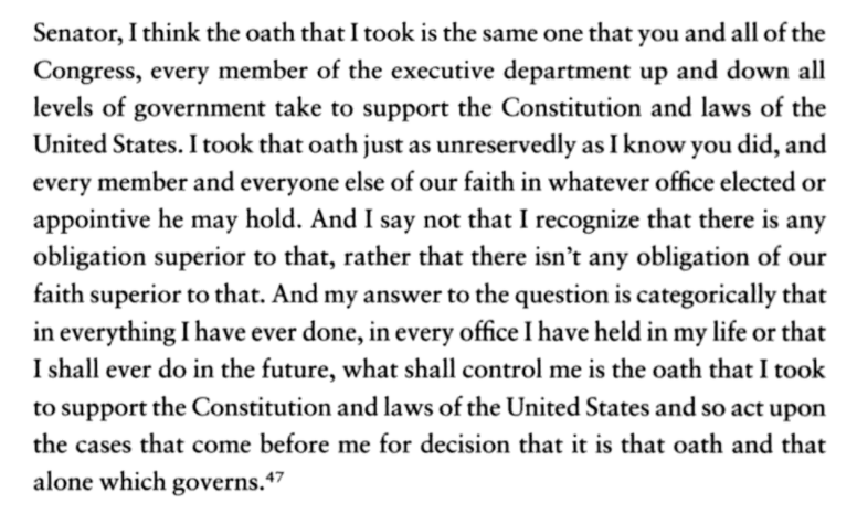 Brennan gave an excellent answer, the only appropriate answer:I took my oath as unreservedly as you did … there isn’t any obligation of our faith superior to that...What shall control me is the oath that I took to support the Constitution and laws of the United States...