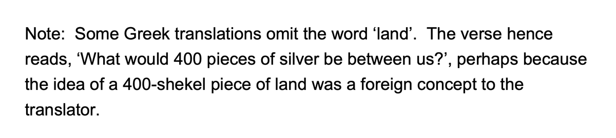 Ephron’s specific turn of phrase in 23.15 also deserves careful consideration.Ephron refers to his field as אֶרֶץ ארבע מֵאֹת שֶֽׁקֶל־כֶּסֶף, i.e., ‘a 400-shekel plot of land’,as if to suggest 400 shekels was a standardly-exchanged sum of money in the context of land sales.