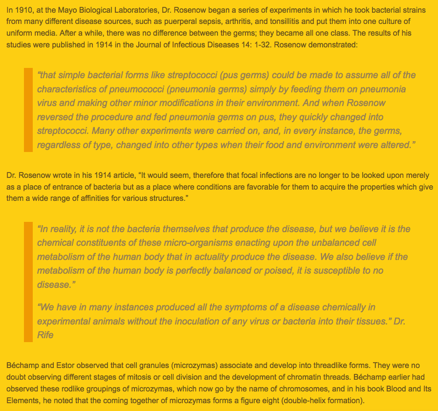 439) In fact, a remarkable set of experiments was conducted in 1910 by Dr. E. C. Rosenow at the Mayo Biological Laboratories, which he later published in the Journal of Infectious Diseases. These experiments are described in the blog post below. https://www.helladelicious.com/blog/stories-and-news/2011/01/germ-theory-vs-cellular-theory/