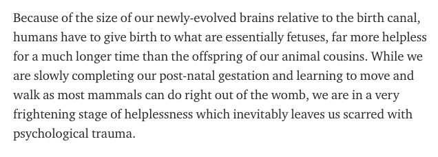 Because of the size of our newly-evolved brains relative to the birth canal, humans have to give birth to what are essentially fetuses, far more helpless for a much longer time than the offspring of our animal cousins.