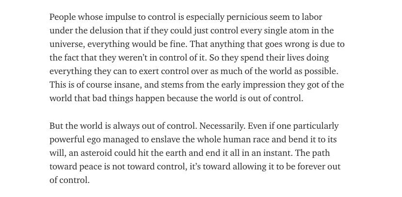 People whose impulse to control is especially pernicious seem to labor under the delusion that if they could just control every single atom in the universe, everything would be fine.