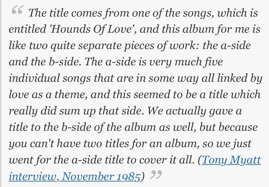 the album is split up into two parts — “hounds of love” and “the ninth wave”. side a, according to kate, consists of 5 individual songs all linked by the theme of love whereas side b is a conceptual suite depicting a story of a person alone, adrift in the sea