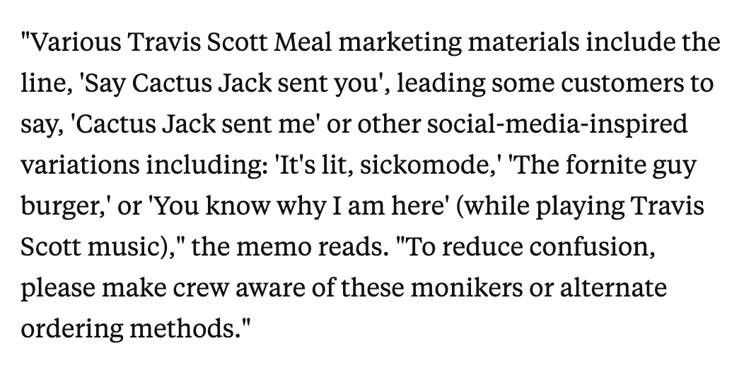 McDonald's said in an internal memo that franchisees should "make crew aware of these monikers or alternate ordering methods" to avoid confusion when customers roll up blasting Travis Scott.   https://www.businessinsider.com/mcdonalds-customers-order-travis-scott-meal-by-blasting-sicko-mode-2020-9