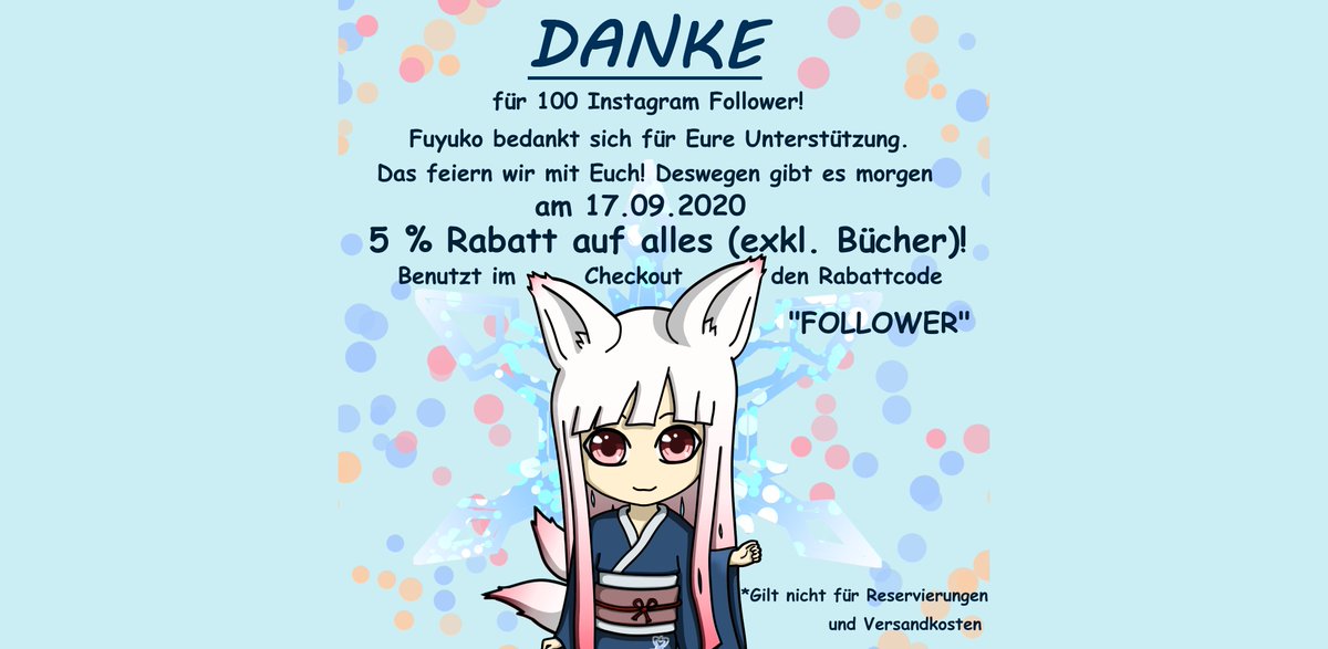 Wir sagen "Danke" für 100 Instagram Follower. 🎉
Deswegen gibt es morgen, am 17.09.2020, 5 % Rabatt auf alles (exkl. Bücher). Gebt dafür auf fuyuko.de im Checkout einfach den Rabattcode FOLLOWER ein. Der Rabatt gilt nicht für Reservierungen oder Versandkosten.