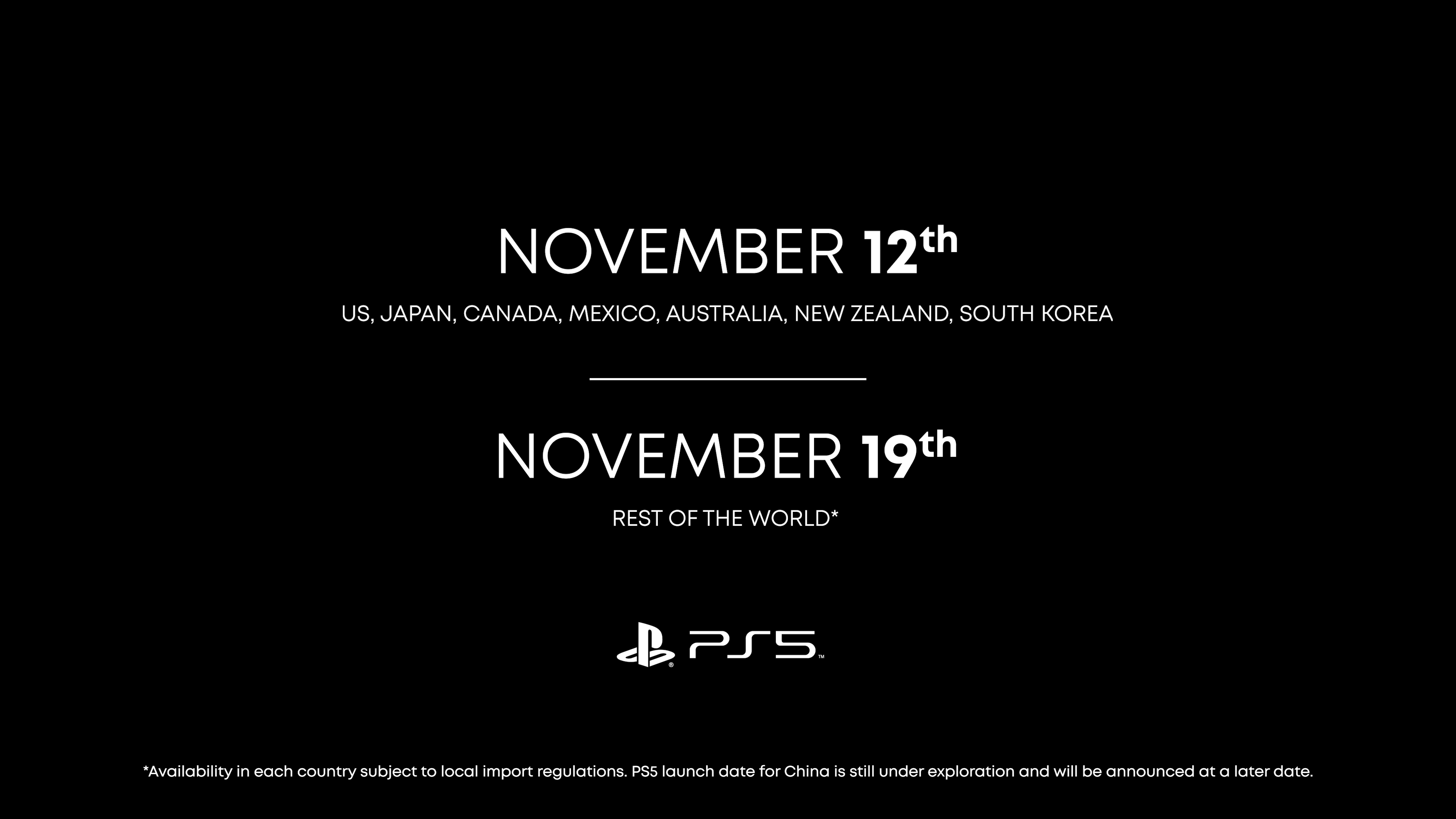 PlayStation 5 release dates
November 12 for US, Japan, Canada, Mexico, Australia, New Zealand, South Korea
Sony

November 19 for Rest of the World*

Availability in each country subject to local import regulations. PS5 launch date for China is still under exploration and will be announced at a later date. 

