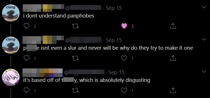 People also tried to make a slur for pan people, but they made the same mistake that people made with "str*gg*t" by basing it off of a slur about a different group of people (in this case, the one for trans people), thus unintentionally being more offensive towards THAT group.