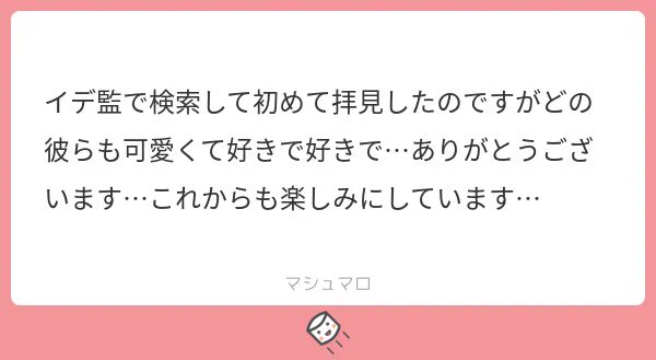 検索から有難うございます〜!!うちのイデ監を可愛いと思って頂けて嬉しいです…!多分マロ主さんは私と感性が近いですね?軽いネタも多いですがまたぜひ見ていってください!優しいマシュマロ有難うございました?? 