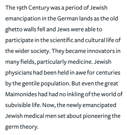 297) “The 19th Century was a period of Jewish emancipation in the German lands as the old ghetto walls fell and Jews were able to participate in the scientific and cultural life of the wider society. They became innovators in many fields, particularly medicine.”