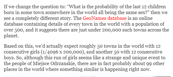 Littlewood’s Law of Miracles: a one-in-billion event will happen 8 times a month.  https://www.gwern.net/Littlewood&nbsp;Why Unlikely Events Are Not Unlikely  http://daviddfriedman.blogspot.com/2015/09/why-unlikely-events-are-not-unlikely.htmlWhy a Polish Village Hasn’t Seen a Baby Boy Born for Almost 10 Years  http://blogs.discovermagazine.com/crux/2019/08/21/why-a-polish-village-hasnt-seen-a-baby-boy-born-for-almost-10-years/#.XV7o5egzabg