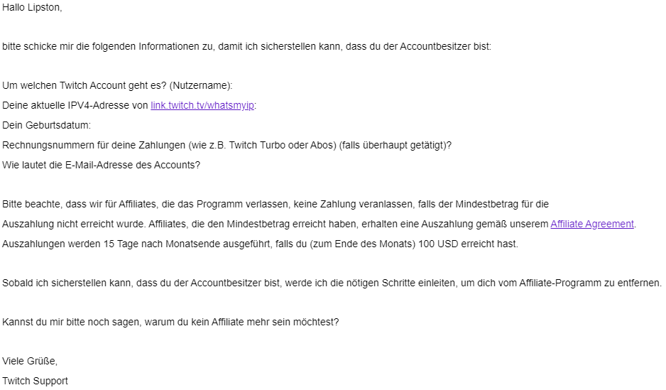Lipstonx's tweet photo. @TwitchSupportTW 
Just received a mail from "support3@twitch.tv" because i want to unsubscribe from the affiliate program.

They wanna know my:
- Twitch username
- Actual IPV4-Adress
- My birthdate
- Mail adress
(see screenshot)

Is this real? Or just fake?
Thanks for help 😇 https://t.co/gebc42vy7X