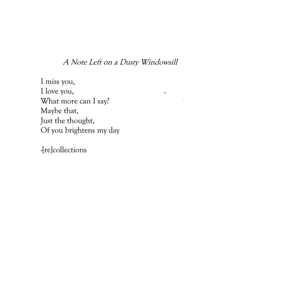 ID: [a poem is shown in black text over a white background. The title is A Note Left on a Dusty Windowsill. The poem reads: I miss you, I love you, what more can I say? Maybe that, just the thought, of you brightens my day. Recollections.]