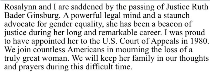 Rosalynn and I are saddened by the passing of Justice Ruth Bader Ginsburg. A powerful legal mind and staunch advocate for gender equality, she has been a beacon of justice during her long and remarkable career. I was proud to have appointed her to the U.S. Court of Appeals in 1980. We join countless Americans in mourning the loss of a truly great woman. We will keep her family in our thoughts and prayers during this difficult time. 