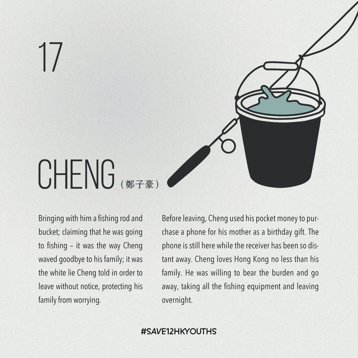 鄭子豪 Cheng, 17 Bringing with him a fishing rod and bucket; claiming that he was going to fishing – it was the way Cheng waved goodbye to his family; it was the white lie Cheng told in order to leave without notice, protecting his family from worrying.