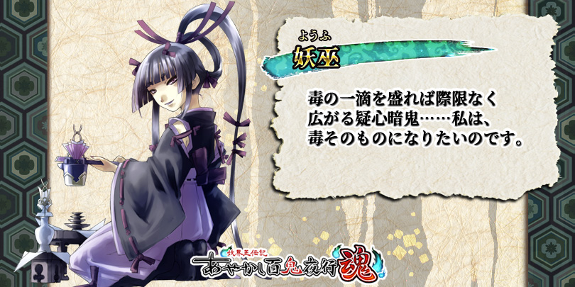 公式 あやかし百鬼夜行 魂 キャラ紹介 妖巫 平安時代の歴史書 日本文徳天皇実録 に登場する巫女 怪しい巫女の霊が人の心を喰らい 民に毒の害をなした という記述がある 妖界では夜行衆に所属 毒の扱いや様々な術に長ける 夜行衆 きっての術