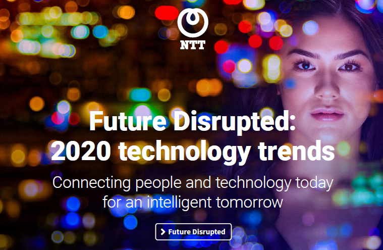 Read more.Future Disrupted: 2020 technology trends Connecting people and technology today for an intelligent tomorrow https://hello.global.ntt/-/media/ntt/global/insights/future-disrupted-2020/future-disrupted-2020-landing-page/future-disrupted-2020-technology-trends-ebook-v1.pdf