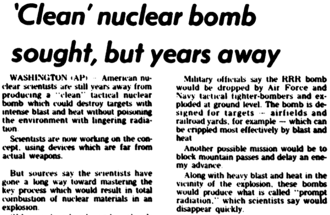 AP 5/78 Am nuclear scientists "still years away fm producing a “clean” tactical nuclear bomb but...have gone a long way toward mastering the key process wch would result in total combustion of nuclear materials in an explosion", only “prompt radiation” wch disappears quickly26/