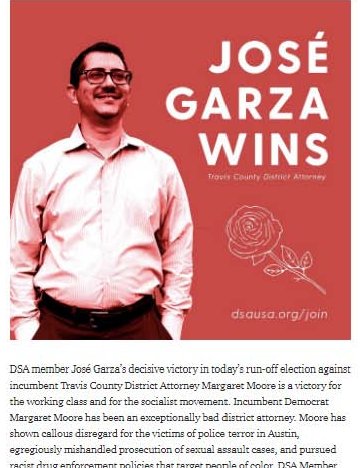 1. Jose Garza, Democrat Socialists of America member, is running as a Democrat, for Travis County District Attorney in  #Austin,  #Texas. He beat incumbent Margaret Moore in a runoff election in July. He won by 44,266 votes.