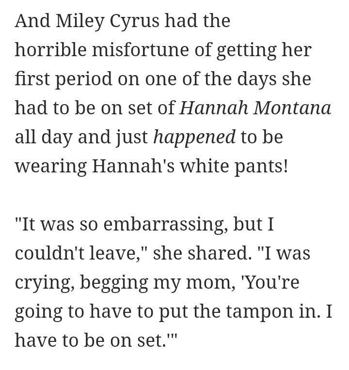 miley contó en la misma entrevista de marie claire que la primera vez que le bajó la regla fue en el set de hannah montana y llevaba pantalones blancos, "fue muy vergonzoso pero no podía irme, lloraba y le rogaba a mi madre pero tenía que ponerme el tampón y continuar grabando"