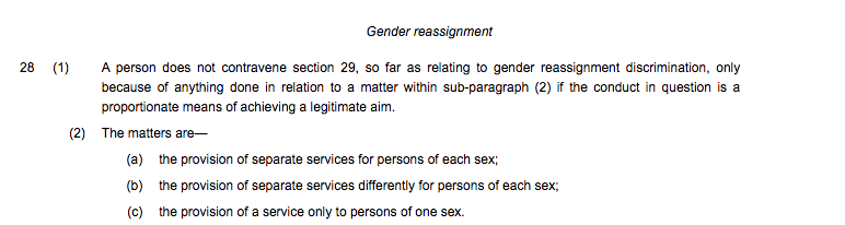 Sch 3 para 28 also sets out that if providing a single or separate sex service means that people with the protected characteristic gender reassignment are discriminated against this may be justified if the single sex service is a proportionate means to achieve a legitimate aim.
