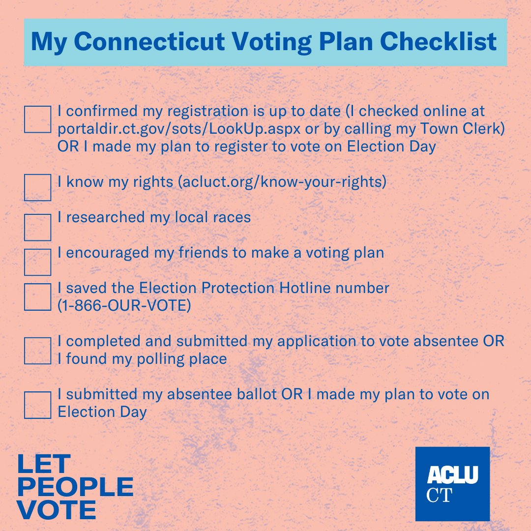 A pink square box, blue ACLU-CT logo in bottom right corner + "Let People Vote" in blue in the bottom left. "My Connecticut Voting Plan Checklist" is written in dark blue at the top, over a light blue box. The following list, with square check boxes next to each line, appears below: 

I confirmed my registration is up to date (I checked online at portaldir.ct.gov/sots/LookUp.aspx or by calling my Town Clerk) OR I made my plan to register to vote on Election Day 

I know my rights (acluct.org/know-your-rights)

I researched my local races

I encouraged my friends to make a voting plan

I saved the Election Protection Hotline number 
(1-866-OUR-VOTE)

I completed and submitted my application to vote absentee OR I found my polling place

I submitted my absentee ballot OR I made my plan to vote on Election Day