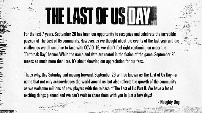 For the last 7 years, September 26 has been our opportunity to
recognize and celebrate the incredible passion of The Last of Us community.
However, as we thought about the events of the last year and the challenges
we all continue to face with COVID-19, we didn’t feel right continuing on
under the “Outbreak Day” banner. While the name and date are rooted in
the fiction of the game, September 26 means so much more than lore. It’s
about showing our appreciation for our fans.

That’s why, this
Saturday and moving forward, September 26 will be known as The Last of Us
Day--a name that not only acknowledges the world around us, but also
reflects the growth of the community as we welcome millions of new players
with the release of The Last of Us Part II. We have a lot of exciting
things planned and we can’t wait to share them with you in just a few
days!