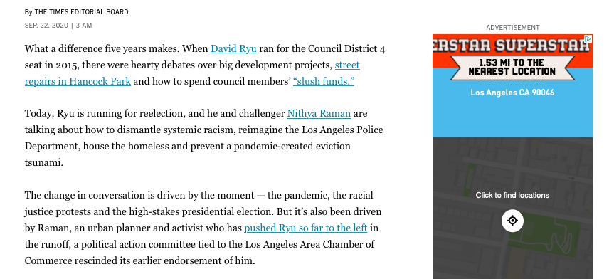 What a difference five years makes. When David Ryu ran for the Council District 4 seat in 2015, there were hearty debates over big development projects, street repairs in Hancock Park and how to spend council members’ “slush funds.”

Today, Ryu is running for reelection, and he and challenger Nithya Raman are talking about how to dismantle systemic racism, reimagine the Los Angeles Police Department, house the homeless and prevent a pandemic-created eviction tsunami.

The change in conversation is driven by the moment — the pandemic, the racial justice protests and the high-stakes presidential election. But it’s also been driven by Raman, an urban planner and activist who has pushed Ryu so far to the left in the runoff, a political action committee tied to the Los Angeles Area Chamber of Commerce rescinded its earlier endorsement of him.