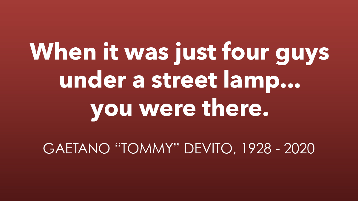 The JERSEY BOYS family mourns the passing of the Four Seasons’ founding member, our Spring, Tommy DeVito. As we say in the show, “we wouldn’t be here if it weren’t for him.” Our thoughts and prayers are with Tommy’s beloved family and friends in Las Vegas, Belleville and beyond.