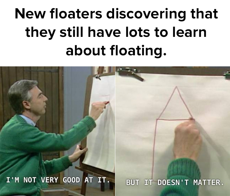 Mr Rogers has all the answers; there is no right or wrong way to float.  The only wrong way is to not do it.   Try it at Synergy Float Center.