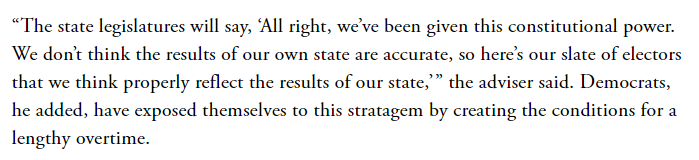 Here's some important context from that scary article in The Atlantic. The Legislatures could pretend that there are too many dubious ballots and decide they should choose the electors.  https://www.theatlantic.com/magazine/archive/2020/11/what-if-trump-refuses-concede/616424/