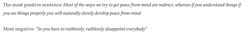 11/  @tferriss+ Naval. Sentiment= 0.090Most +: "The ways we try to get peace from mind are indirect... if you understand things if you see things properly you will naturally slowly develop peace from mind"Most -: “So you have to ruthlessly, ruthlessly disappoint everybody”