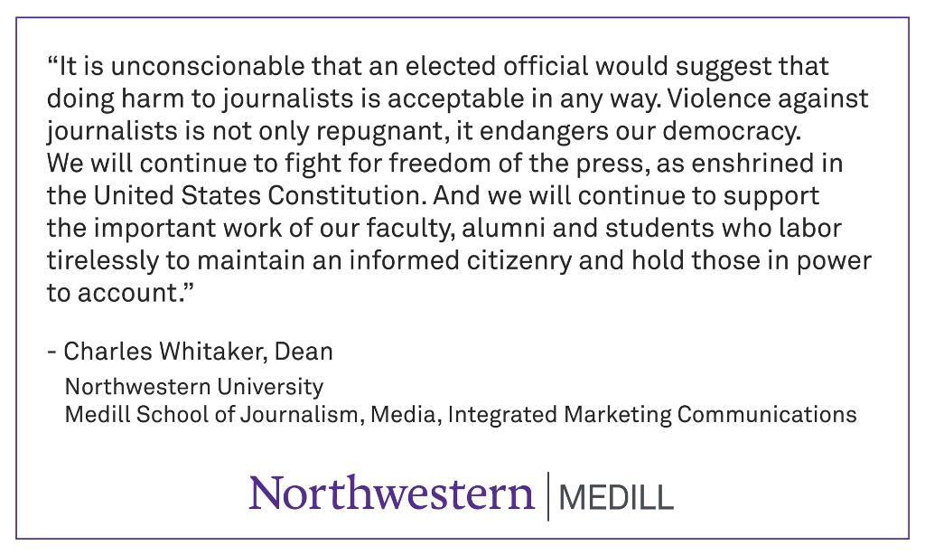 “It is unconscionable that an elected official would suggest that doing harm to journalists is acceptable in any way. Violence against journalists is not only repugnant, it endangers our democracy. We will continue to fight for freedom of the press, as enshrined in the United States Constitution. And we will continue to support the important work of our faculty, alumni and students who labor tirelessly to maintain an informed citizenry and hold those in power to account.”
-Charles Whitaker, Dean
Northwestern University 
Medill School of Journalism, Media, Integrated Marketing Communications