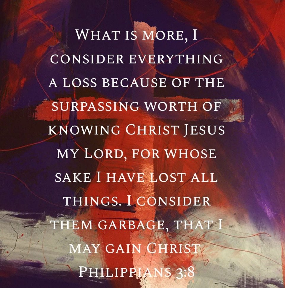 "What is more, I consider everything a loss because of the surpassing worth of knowing Christ Jesus my Lord, for whose sake I have lost all things. I consider them garbage, that I may gain Christ." Philippians 3:8