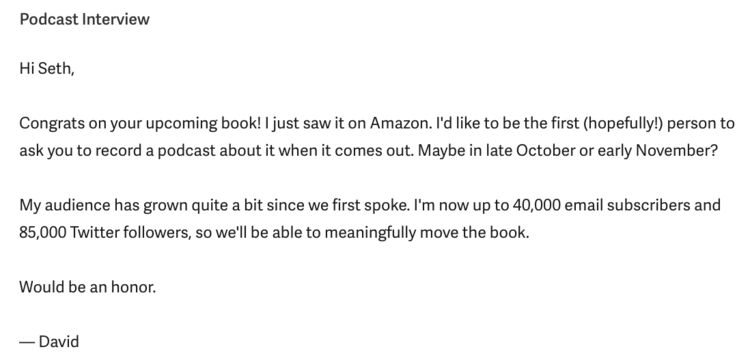 2. Contacting big-name writersMany writers only do podcasts when they're promoting a book. Email authors right when you hear they’re releasing a new book. When you do, offer to record the podcast early but release it when the book comes out. That's what I did with Seth Godin.